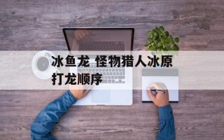 冰鱼龙 怪物猎人冰原打龙顺序