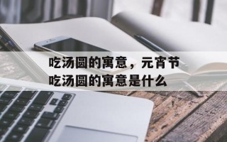 吃汤圆的寓意，元宵节吃汤圆的寓意是什么