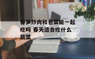 春笋炒肉和包菜能一起吃吗 春天适合吃什么蔬菜
