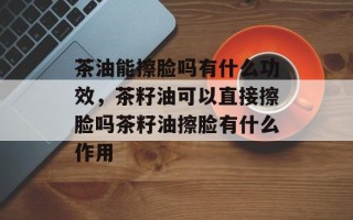 茶油能擦脸吗有什么功效，茶籽油可以直接擦脸吗茶籽油擦脸有什么作用