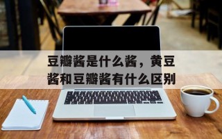 豆瓣酱是什么酱，黄豆酱和豆瓣酱有什么区别
