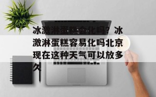 冰激淋蛋糕会化吗？冰激淋蛋糕容易化吗北京现在这种天气可以放多久