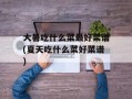 大暑吃什么菜最好菜谱(夏天吃什么菜好菜谱)
