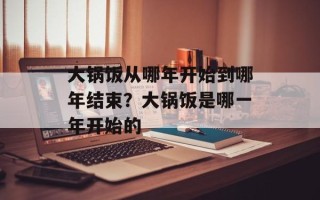 大锅饭从哪年开始到哪年结束？大锅饭是哪一年开始的