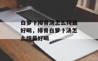 白萝卜排骨汤怎么炖最好喝，排骨白萝卜汤怎么炖最好喝