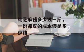 纯芝麻酱多少钱一斤，一份凉皮的成本假是多少钱