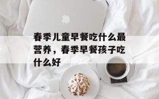 春季儿童早餐吃什么最营养，春季早餐孩子吃什么好