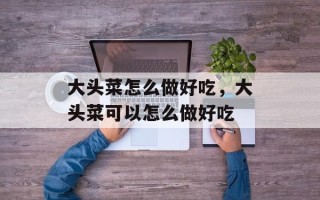 大头菜怎么做好吃，大头菜可以怎么做好吃