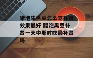 醋泡生黑豆怎么吃补肾效果最好 醋泡黑豆补肾一天中那时吃最补肾吗