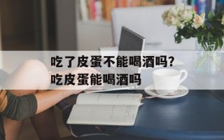 吃了皮蛋不能喝酒吗？吃皮蛋能喝酒吗