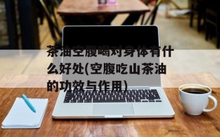 茶油空腹喝对身体有什么好处(空腹吃山茶油的功效与作用)