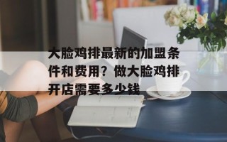 大脸鸡排最新的加盟条件和费用？做大脸鸡排开店需要多少钱