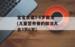 宝宝食谱3-6岁做法(儿童营养餐的做法大全3岁6岁)