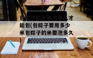 包粽子的米要泡多久才能包(包粽子要用多少米包粽子的米要泡多久)