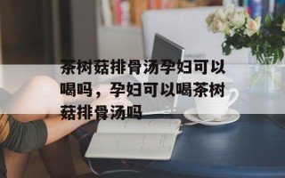 茶树菇排骨汤孕妇可以喝吗，孕妇可以喝茶树菇排骨汤吗