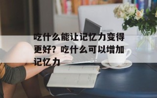 吃什么能让记忆力变得更好？吃什么可以增加记忆力