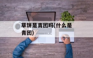 草饼是青团吗(什么是青团)