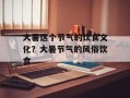 大暑这个节气的饮食文化？大暑节气的风俗饮食