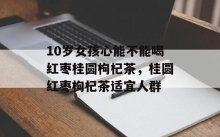 10岁女孩心能不能喝红枣桂圆枸杞茶，桂圆红枣枸杞茶适宜人群
