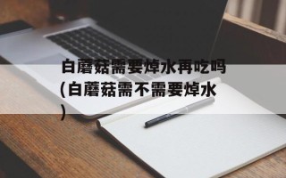 白蘑菇需要焯水再吃吗(白蘑菇需不需要焯水)