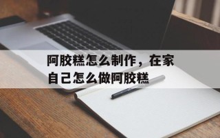 阿胶糕怎么制作，在家自己怎么做阿胶糕