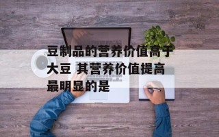 豆制品的营养价值高于大豆 其营养价值提高最明显的是