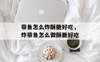 带鱼怎么炸酥脆好吃，炸带鱼怎么做酥脆好吃