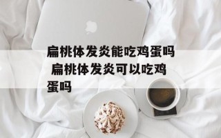 扁桃体发炎能吃鸡蛋吗 扁桃体发炎可以吃鸡蛋吗