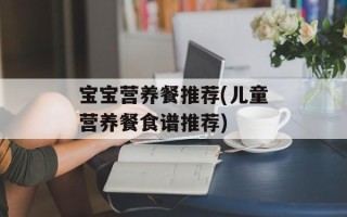 宝宝营养餐推荐(儿童营养餐食谱推荐)