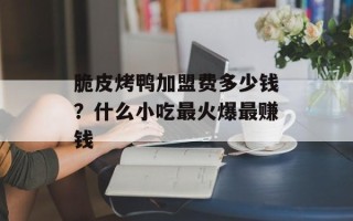 脆皮烤鸭加盟费多少钱？什么小吃最火爆最赚钱