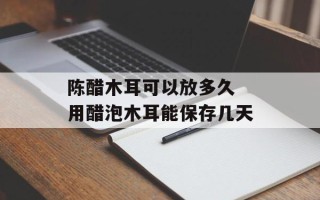 陈醋木耳可以放多久 用醋泡木耳能保存几天