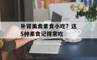 补肾美食素食小吃？这5种素食记得常吃