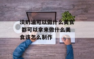淡奶油可以做什么美食 都可以拿来做什么美食该怎么制作
