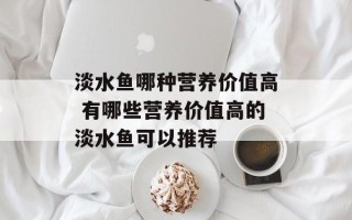 淡水鱼哪种营养价值高 有哪些营养价值高的淡水鱼可以推荐