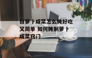 白萝卜咸菜怎么腌好吃又简单 如何腌制萝卜咸菜窍门