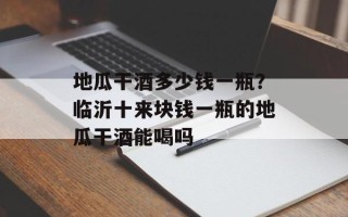 地瓜干酒多少钱一瓶？临沂十来块钱一瓶的地瓜干酒能喝吗