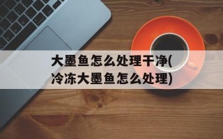 大墨鱼怎么处理干净(冷冻大墨鱼怎么处理)