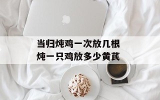 当归炖鸡一次放几根 炖一只鸡放多少黄芪
