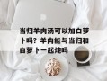 当归羊肉汤可以加白萝卜吗？羊肉能与当归和白萝卜一起炖吗