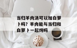 当归羊肉汤可以加白萝卜吗？羊肉能与当归和白萝卜一起炖吗