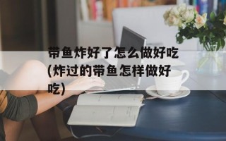带鱼炸好了怎么做好吃(炸过的带鱼怎样做好吃)