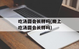 吃汤圆会长胖吗(晚上吃汤圆会长胖吗)