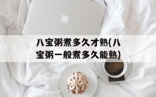八宝粥煮多久才熟(八宝粥一般煮多久能熟)