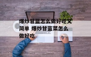爆炒甘蓝怎么做好吃又简单 爆炒甘蓝菜怎么做好吃