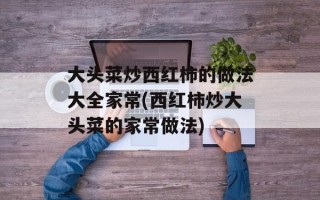 大头菜炒西红柿的做法大全家常(西红柿炒大头菜的家常做法)