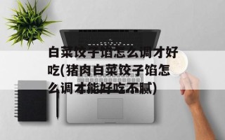 白菜饺子馅怎么调才好吃(猪肉白菜饺子馅怎么调才能好吃不腻)