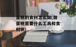 蛋糕的食材怎么做(做蛋糕需要什么工具和食材啊)
