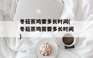 冬菇蒸鸡要多长时间(冬菇蒸鸡需要多长时间)