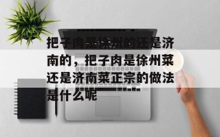把子肉是徐州的还是济南的，把子肉是徐州菜还是济南菜正宗的做法是什么呢