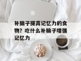 补脑子提高记忆力的食物？吃什么补脑子增强记忆力